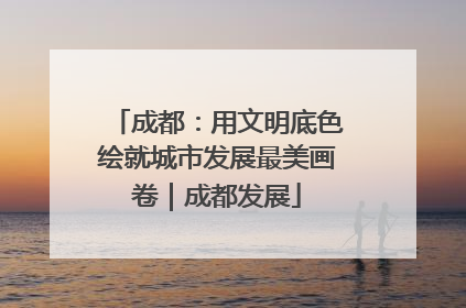成都：用文明底色绘就城市发展最美画卷｜成都发展