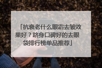 抗衰老什么眼霜去皱效果好？跻身口碑好的去眼袋排行榜单品推荐