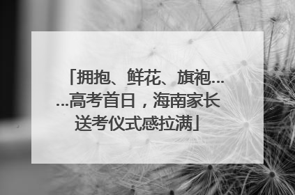 拥抱、鲜花、旗袍……高考首日，海南家长送考仪式感拉满