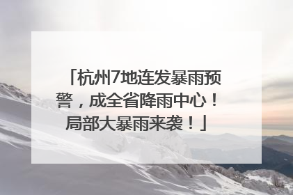 杭州7地连发暴雨预警，成全省降雨中心！局部大暴雨来袭！