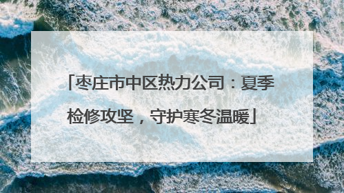 枣庄市中区热力公司：夏季检修攻坚，守护寒冬温暖