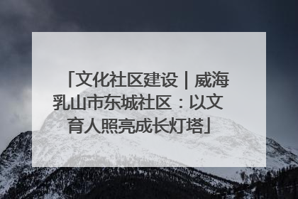 文化社区建设｜威海乳山市东城社区：以文育人照亮成长灯塔