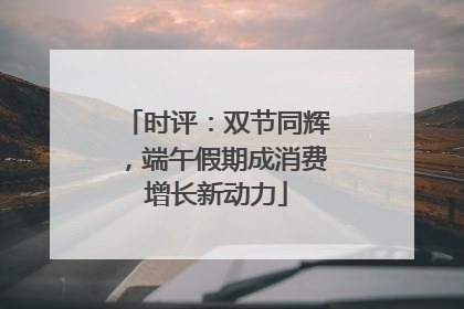 时评：双节同辉，端午假期成消费增长新动力