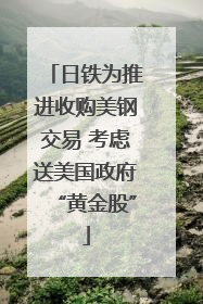 日铁为推进收购美钢交易 考虑送美国政府“黄金股”
