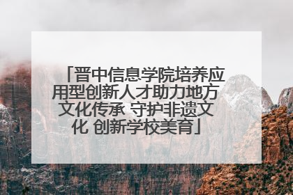 晋中信息学院培养应用型创新人才助力地方文化传承 守护非遗文化 创新学校美育