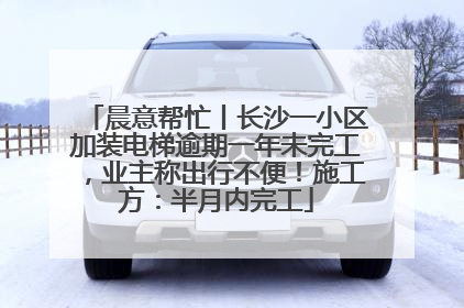 晨意帮忙丨长沙一小区加装电梯逾期一年未完工，业主称出行不便！施工方：半月内完工