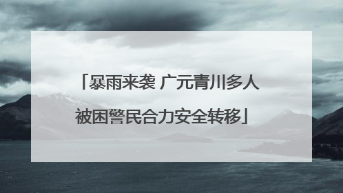暴雨来袭 广元青川多人被困警民合力安全转移