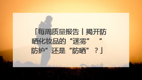 每周质量报告丨揭开防晒化妆品的“迷雾” “防护”还是“防晒”？