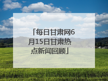 每日甘肃网6月15日甘肃热点新闻回顾