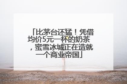 比茅台还猛！凭借均价5元一杯的奶茶，蜜雪冰城正在造就一个商业帝国