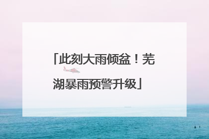 此刻大雨倾盆！芜湖暴雨预警升级