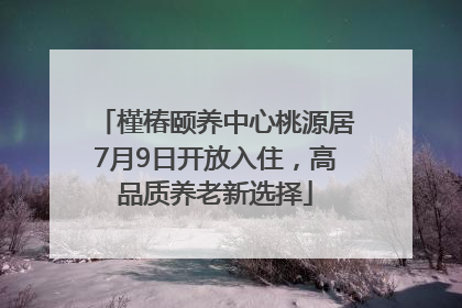 槿椿颐养中心桃源居7月9日开放入住，高品质养老新选择