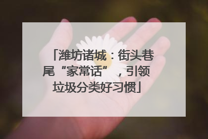 潍坊诸城：街头巷尾“家常话”，引领垃圾分类好习惯