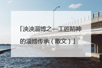 泱泱淄博之—工匠精神的淄博传承（散文）