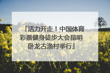 活力开走！中国体育彩票健身徒步大会昆明卧龙古渔村举行