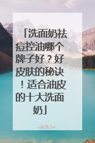 洗面奶祛痘控油哪个牌子好？好皮肤的秘诀！适合油皮的十大洗面奶