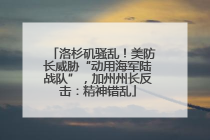 洛杉矶骚乱！美防长威胁“动用海军陆战队”，加州州长反击：精神错乱