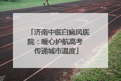 济南中医白癜风医院：暖心护航高考 传递城市温度
