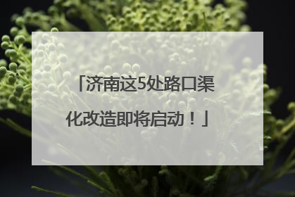 济南这5处路口渠化改造即将启动！