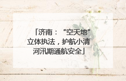 济南：“空天地”立体执法，护航小清河汛期通航安全