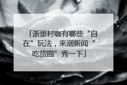 浙里村咖有哪些“自在”玩法，来潮新闻“吃货圈”秀一下