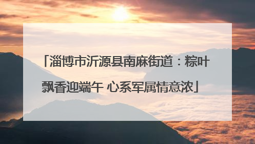 淄博市沂源县南麻街道：粽叶飘香迎端午 心系军属情意浓