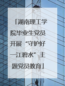 湖南理工学院毕业生党员开展“守护好一江碧水”主题党员教育
