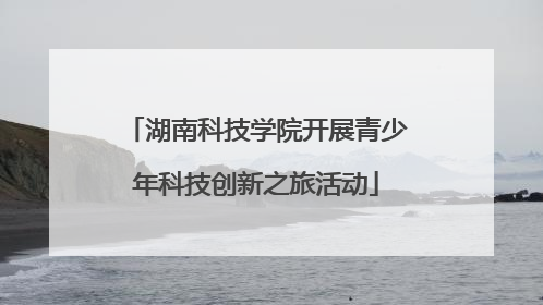 湖南科技学院开展青少年科技创新之旅活动
