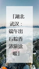 湖北武汉：端午出行粽香浓旅途暖