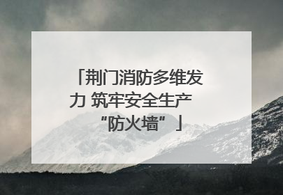 荆门消防多维发力 筑牢安全生产“防火墙”