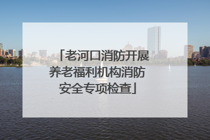 老河口消防开展养老福利机构消防安全专项检查
