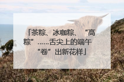 茶粽、冰咖粽、“高粽”……舌尖上的端午“卷”出新花样