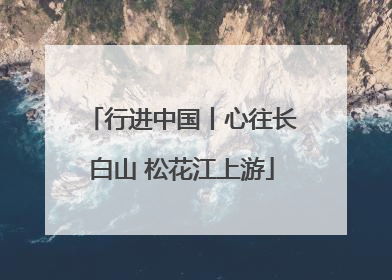 行进中国丨心往长白山 松花江上游