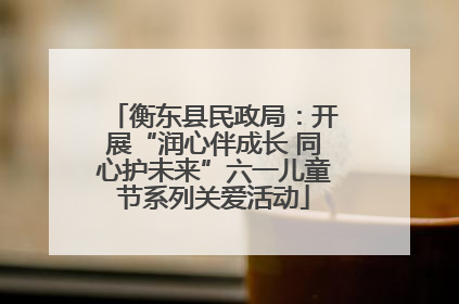 衡东县民政局：开展“润心伴成长 同心护未来”六一儿童节系列关爱活动