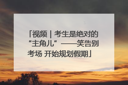 视频｜考生是绝对的“主角儿”——笑告别考场 开始规划假期