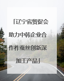 辽宁省贸促会助力中韩企业合作柞蚕丝创新深加工产品