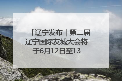 辽宁发布｜第二届辽宁国际友城大会将于6月12日至13日在沈阳举办