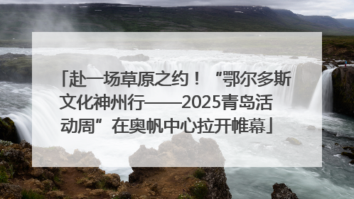 赴一场草原之约！“鄂尔多斯文化神州行——2025青岛活动周”在奥帆中心拉开帷幕