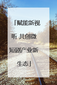 赋能新视听 共创微短剧产业新生态