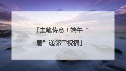 走笔传意！端午“扇”递邻里祝福
