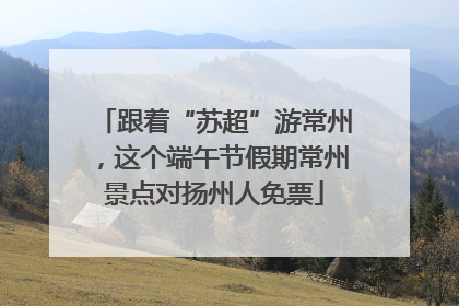 跟着“苏超”游常州，这个端午节假期常州景点对扬州人免票