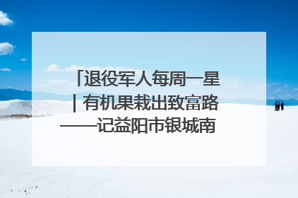退役军人每周一星｜有机果栽出致富路——记益阳市银城南湖蔬果农民专业合作社总经理晏桂明