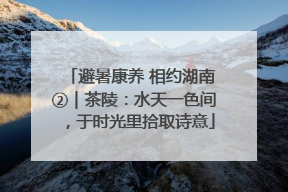 避暑康养 相约湖南②｜茶陵：水天一色间，于时光里拾取诗意