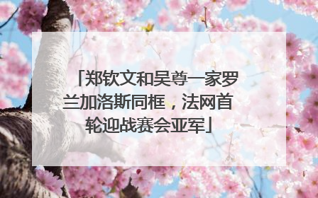 郑钦文和吴尊一家罗兰加洛斯同框，法网首轮迎战赛会亚军