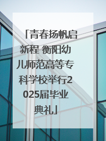 青春扬帆启新程 衡阳幼儿师范高等专科学校举行2025届毕业典礼