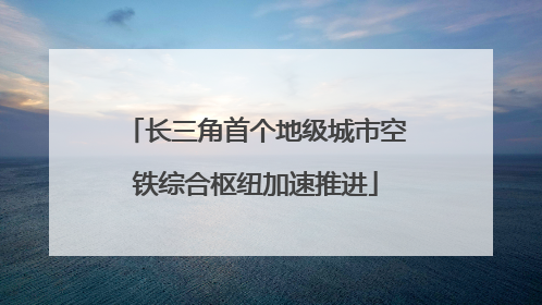 长三角首个地级城市空铁综合枢纽加速推进