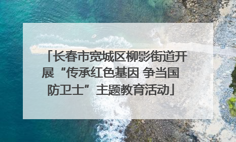 长春市宽城区柳影街道开展“传承红色基因 争当国防卫士”主题教育活动