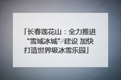 长春莲花山：全力推进“雪域冰城”建设 加快打造世界级冰雪乐园