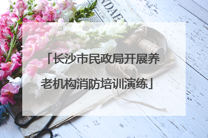 长沙市民政局开展养老机构消防培训演练