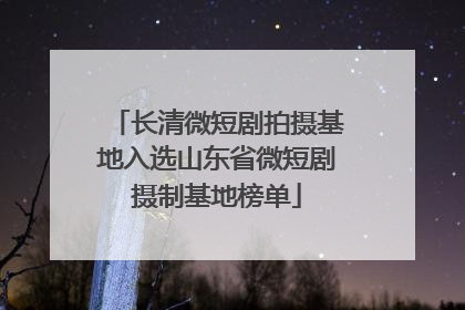 长清微短剧拍摄基地入选山东省微短剧摄制基地榜单